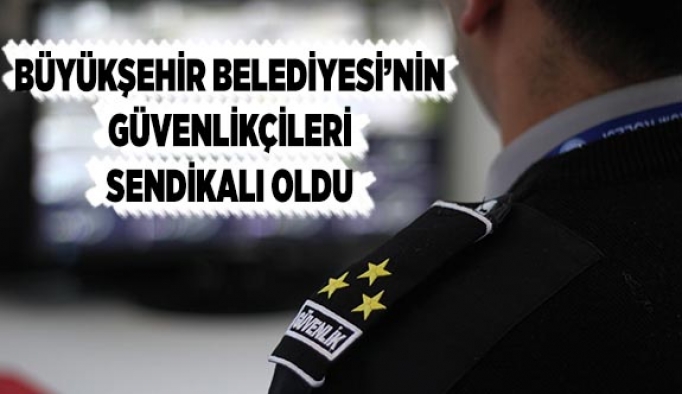 BÜYÜKŞEHİR’İN GÜVENLİKÇİLERİ SENDİKALI OLDU