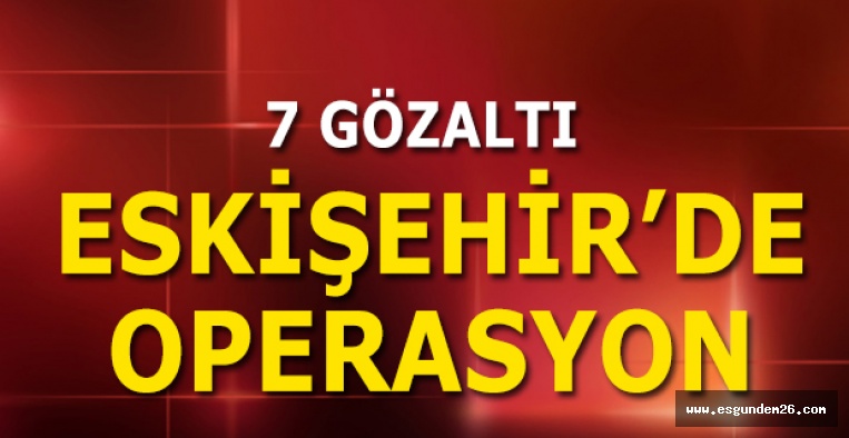 ESKİŞEHİR'DE OPERASYON: 7 GÖZALTI